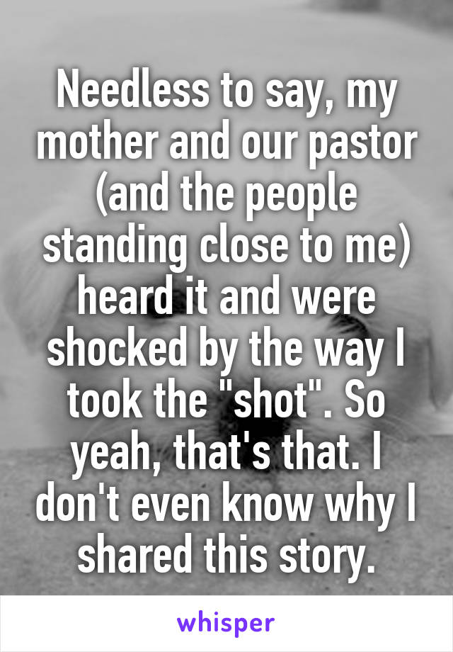 Needless to say, my mother and our pastor (and the people standing close to me) heard it and were shocked by the way I took the "shot". So yeah, that's that. I don't even know why I shared this story.