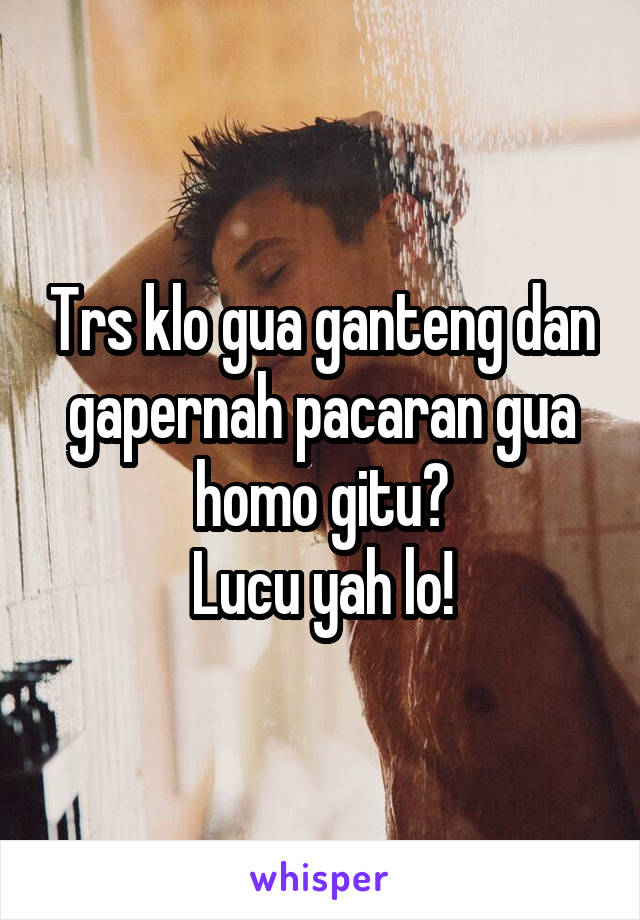 Trs klo gua ganteng dan gapernah pacaran gua homo gitu?
Lucu yah lo!