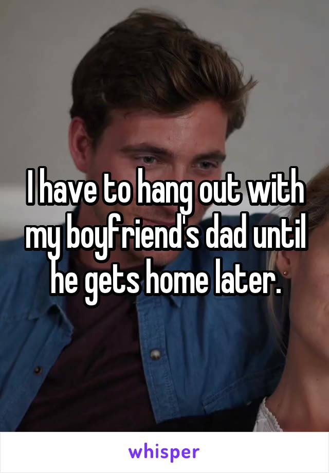 I have to hang out with my boyfriend's dad until he gets home later.