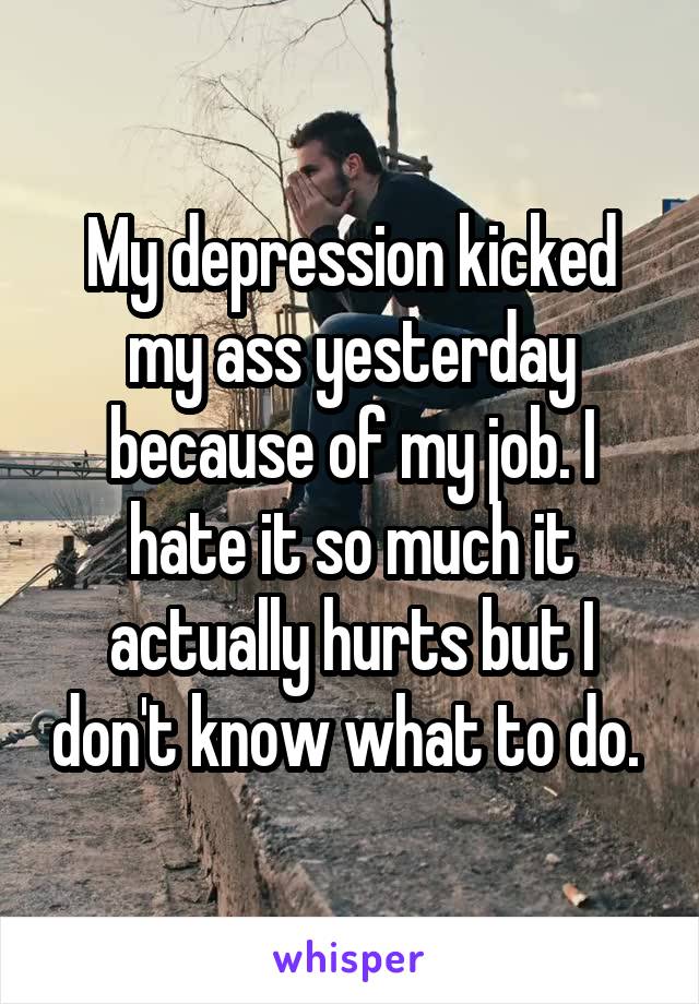 My depression kicked my ass yesterday because of my job. I hate it so much it actually hurts but I don't know what to do. 