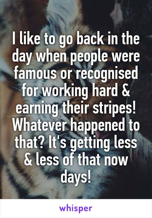 I like to go back in the day when people were famous or recognised for working hard & earning their stripes! Whatever happened to that? It's getting less & less of that now days!