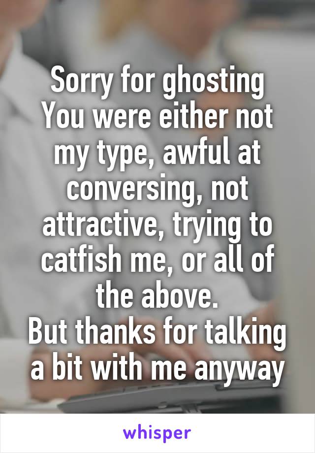 Sorry for ghosting
You were either not my type, awful at conversing, not attractive, trying to catfish me, or all of the above.
But thanks for talking a bit with me anyway