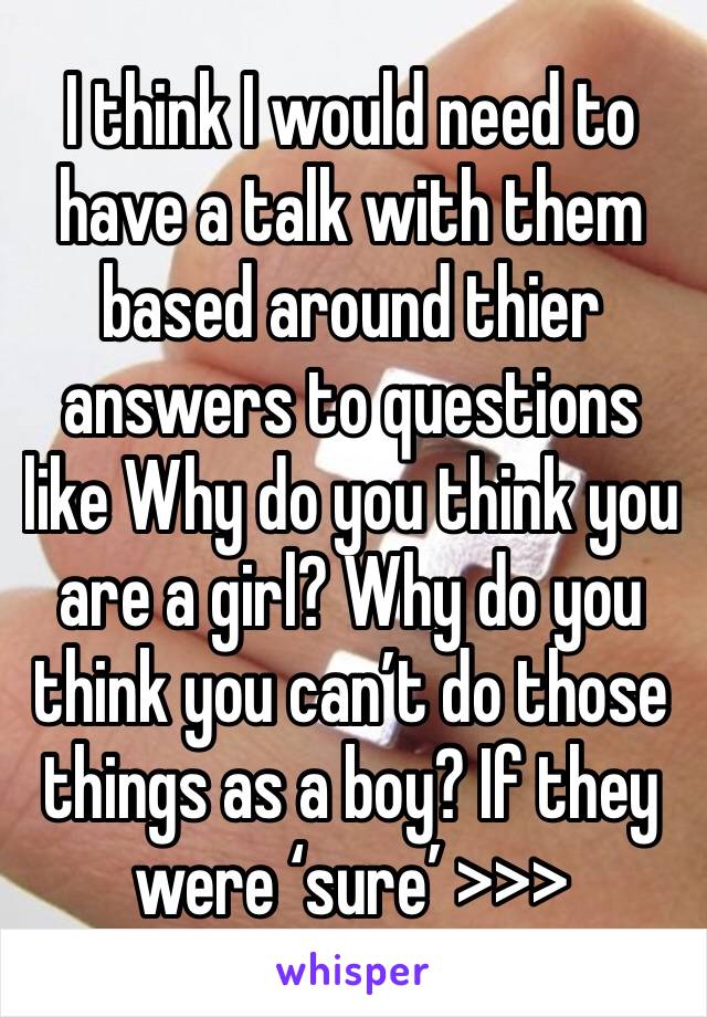 I think I would need to have a talk with them based around thier answers to questions like Why do you think you are a girl? Why do you think you can’t do those things as a boy? If they were ‘sure’ >>>