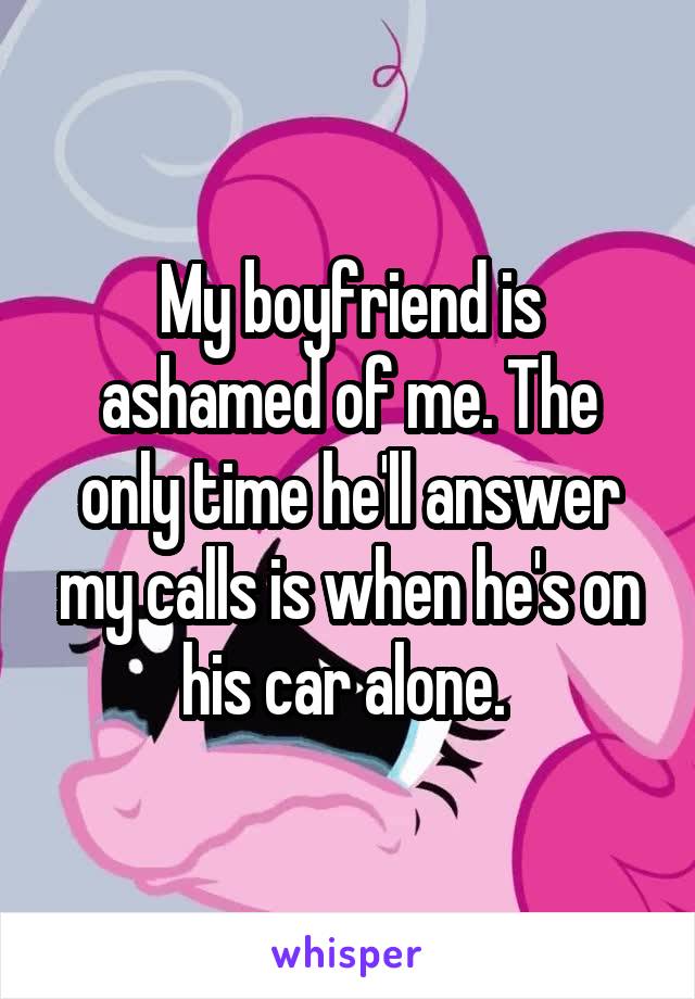 My boyfriend is ashamed of me. The only time he'll answer my calls is when he's on his car alone. 