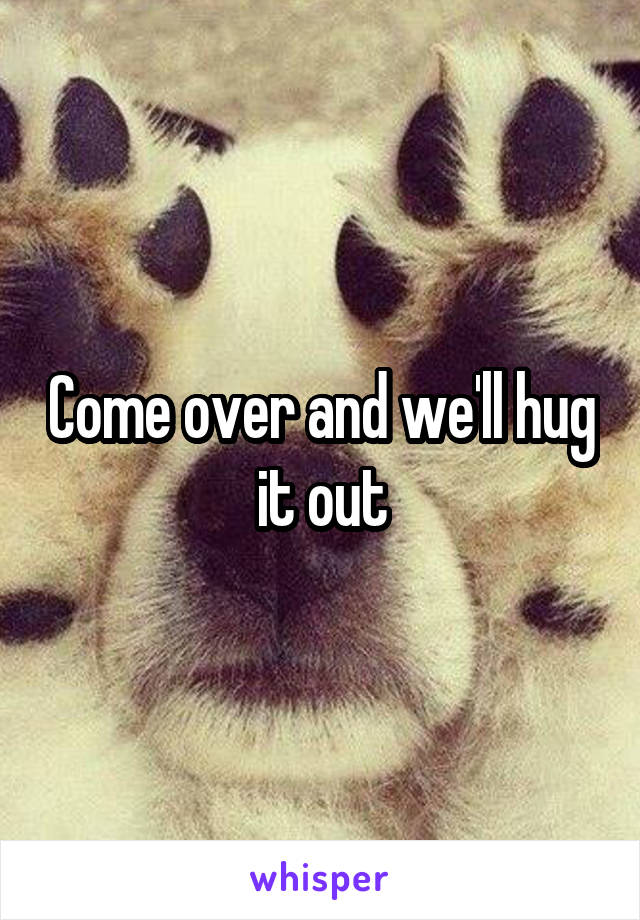 Come over and we'll hug it out