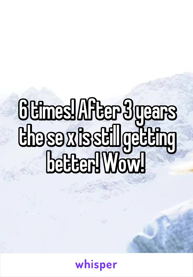 6 times! After 3 years the se x is still getting better! Wow! 