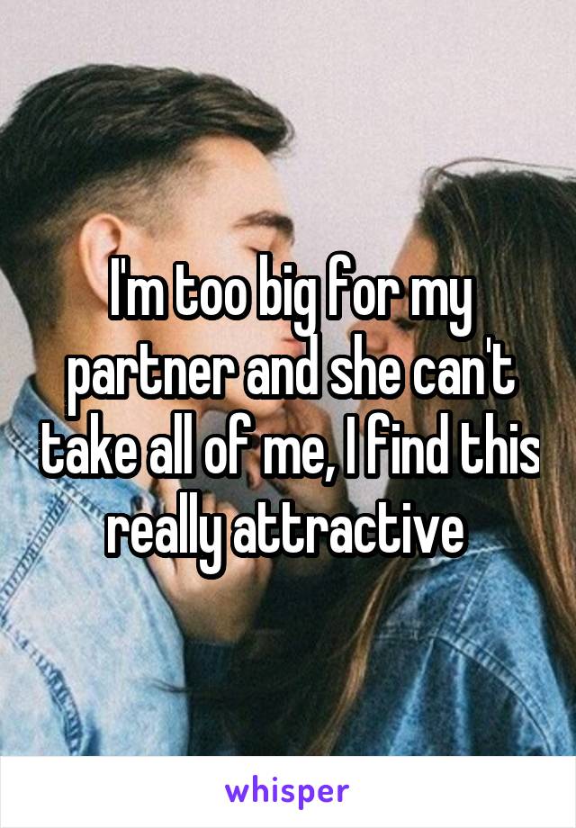 I'm too big for my partner and she can't take all of me, I find this really attractive 