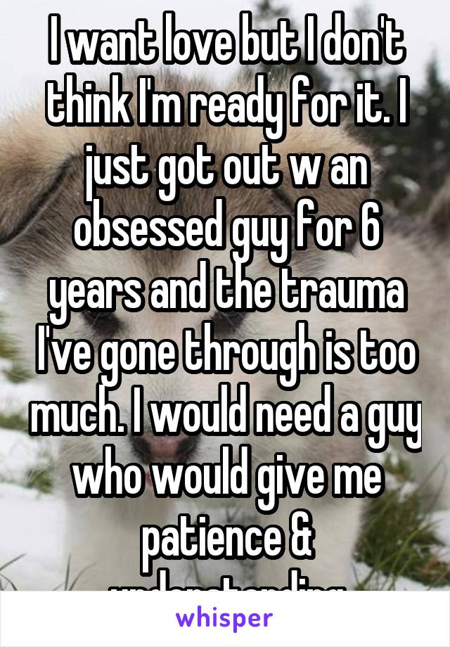 I want love but I don't think I'm ready for it. I just got out w an obsessed guy for 6 years and the trauma I've gone through is too much. I would need a guy who would give me patience & understanding