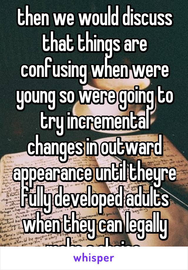 then we would discuss that things are confusing when were young so were going to try incremental changes in outward appearance until theyre fully developed adults when they can legally make a choice.