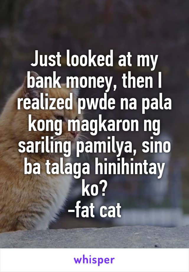 Just looked at my bank money, then I realized pwde na pala kong magkaron ng sariling pamilya, sino ba talaga hinihintay ko?
-fat cat