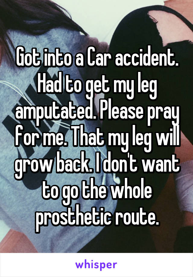 Got into a Car accident. Had to get my leg amputated. Please pray for me. That my leg will grow back. I don't want to go the whole prosthetic route.