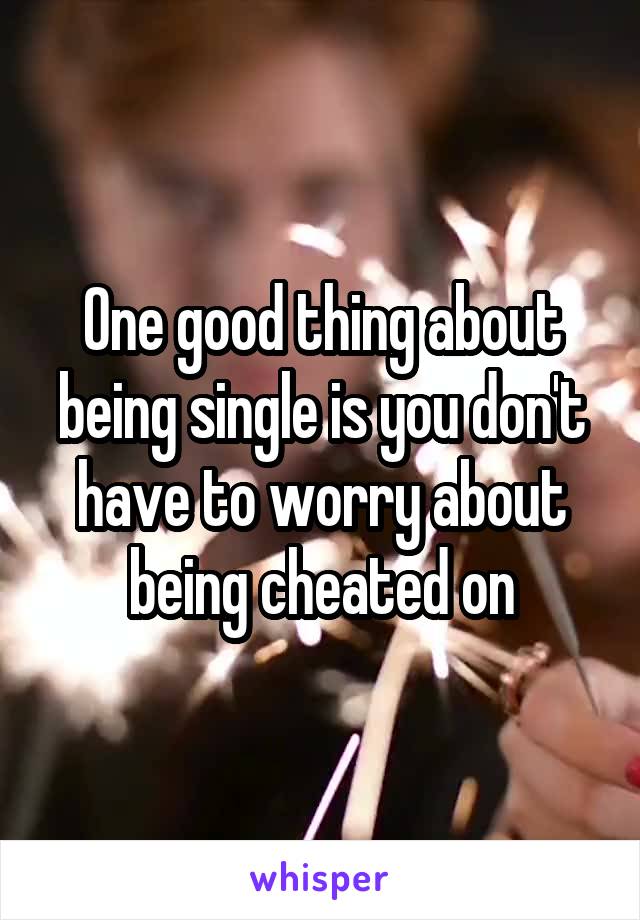 One good thing about being single is you don't have to worry about being cheated on