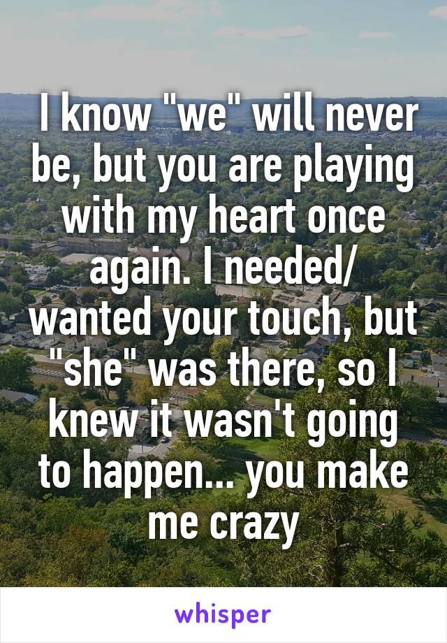  I know "we" will never be, but you are playing with my heart once again. I needed/ wanted your touch, but "she" was there, so I knew it wasn't going to happen... you make me crazy