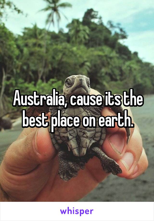 Australia, cause its the best place on earth.