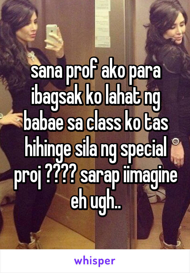 sana prof ako para ibagsak ko lahat ng babae sa class ko tas hihinge sila ng special proj 💦💦😂😂 sarap iimagine eh ugh..