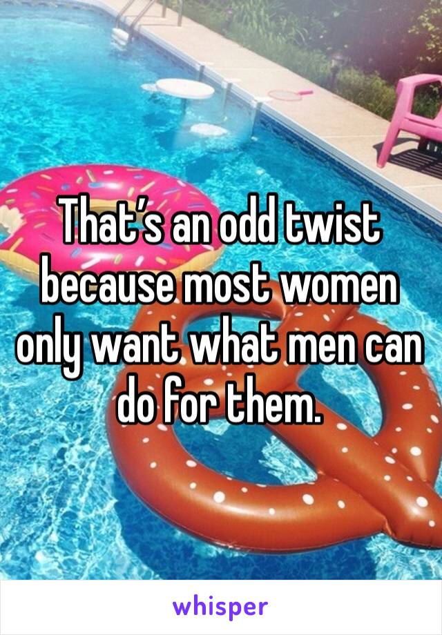 That’s an odd twist because most women only want what men can do for them.