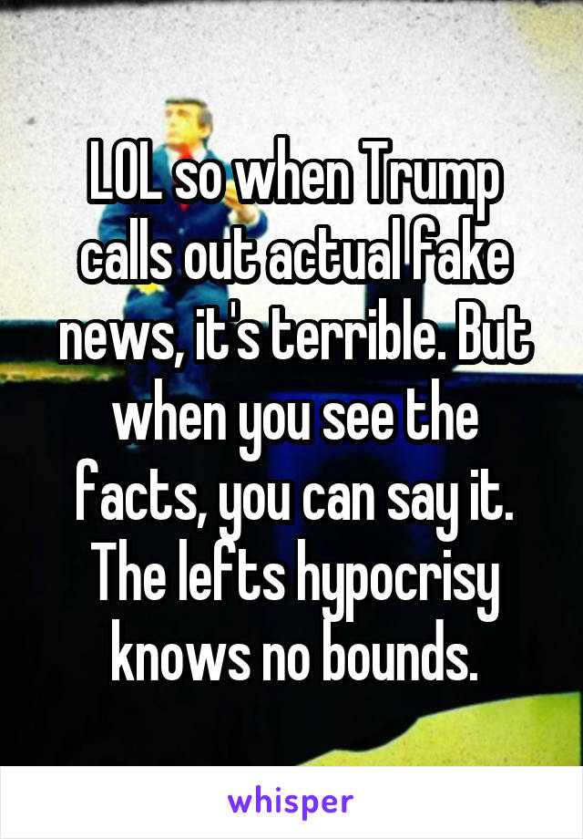 LOL so when Trump calls out actual fake news, it's terrible. But when you see the facts, you can say it. The lefts hypocrisy knows no bounds.