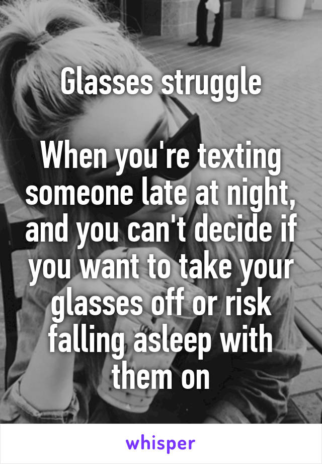 Glasses struggle

When you're texting someone late at night, and you can't decide if you want to take your glasses off or risk falling asleep with them on