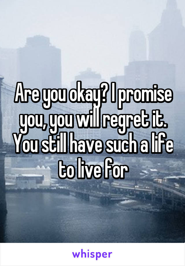 Are you okay? I promise you, you will regret it. You still have such a life to live for