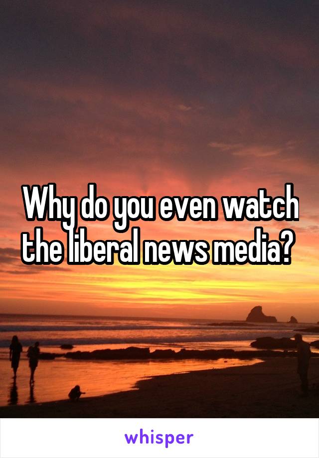 Why do you even watch the liberal news media? 