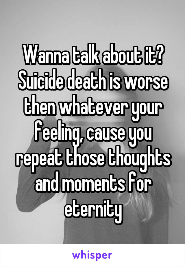 Wanna talk about it? Suicide death is worse then whatever your feeling, cause you repeat those thoughts and moments for eternity