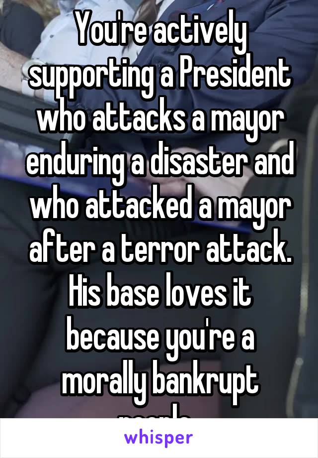 You're actively supporting a President who attacks a mayor enduring a disaster and who attacked a mayor after a terror attack. His base loves it because you're a morally bankrupt people. 