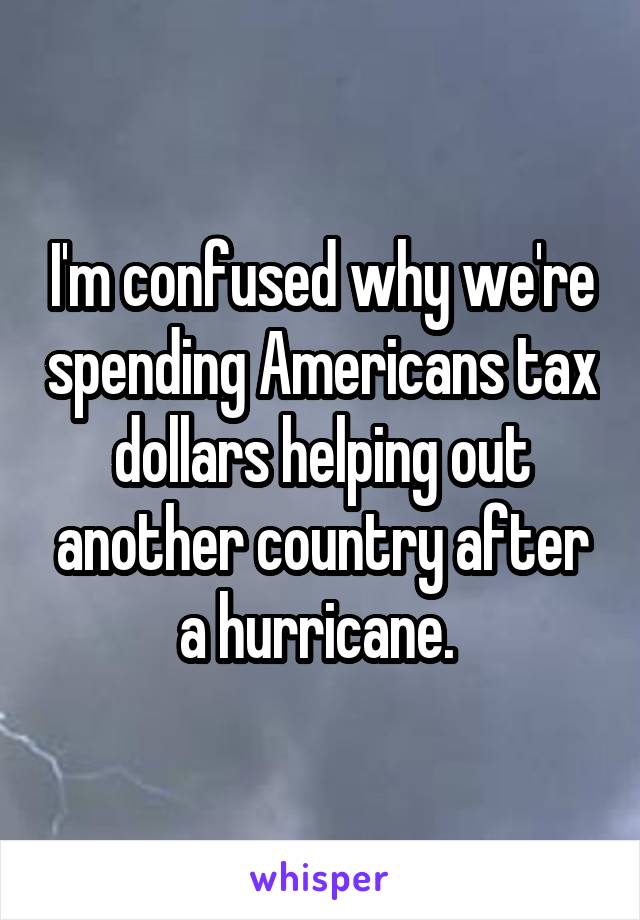 I'm confused why we're spending Americans tax dollars helping out another country after a hurricane. 