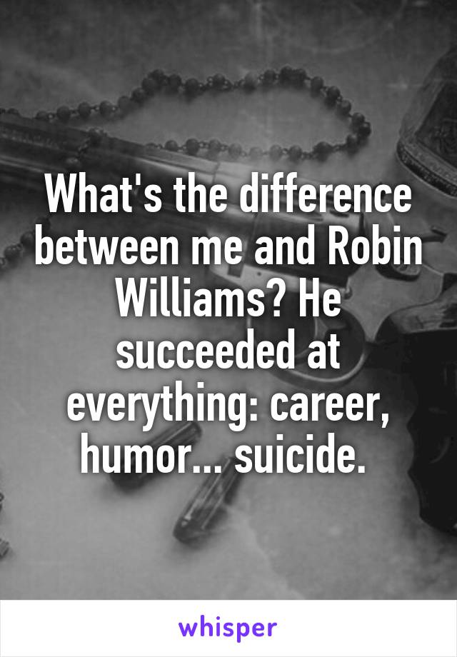 What's the difference between me and Robin Williams? He succeeded at everything: career, humor... suicide. 