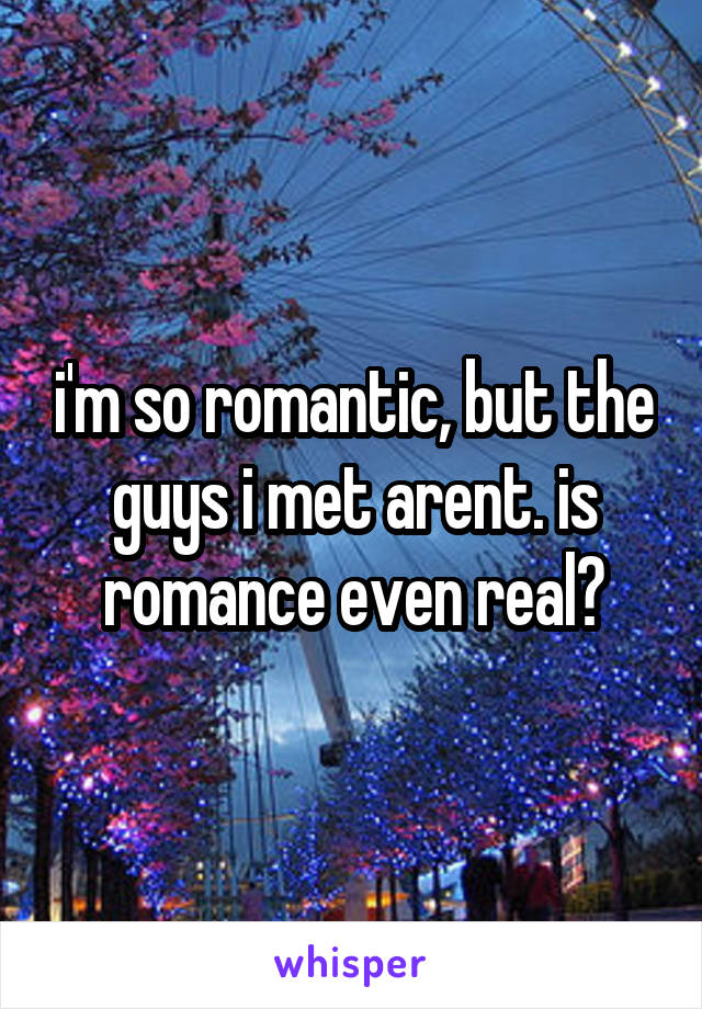 i'm so romantic, but the guys i met arent. is romance even real?