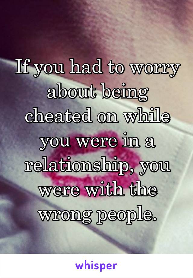 If you had to worry about being cheated on while you were in a relationship, you were with the wrong people.