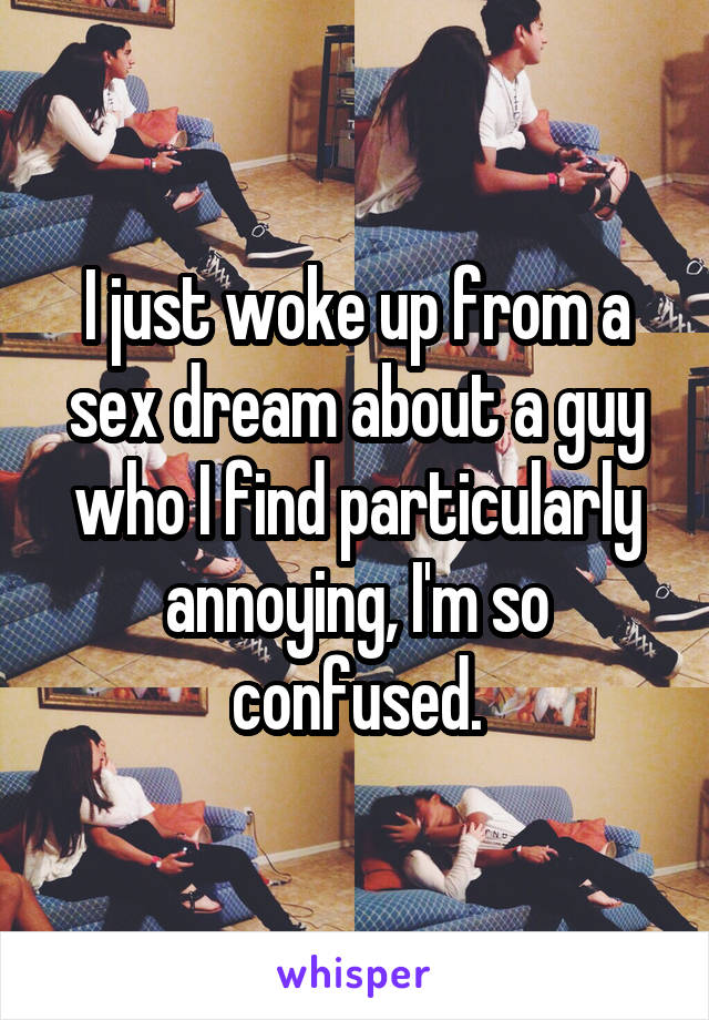 I just woke up from a sex dream about a guy who I find particularly annoying, I'm so confused.