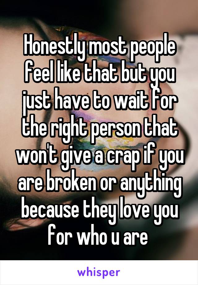 Honestly most people feel like that but you just have to wait for the right person that won't give a crap if you are broken or anything because they love you for who u are 