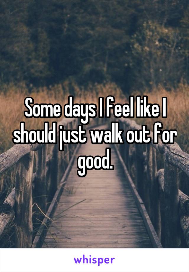 Some days I feel like I should just walk out for good.