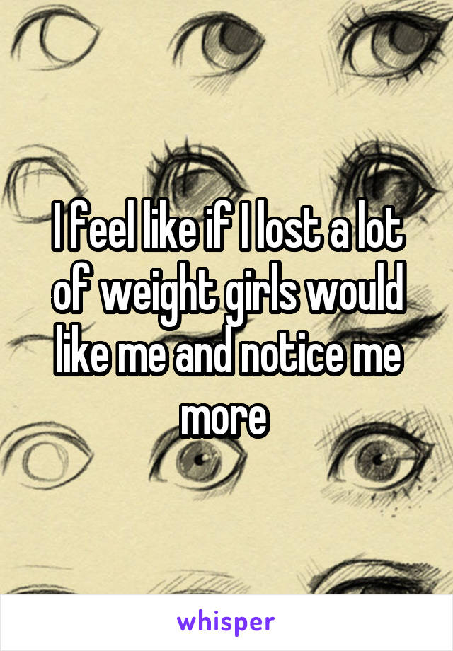 I feel like if I lost a lot of weight girls would like me and notice me more 