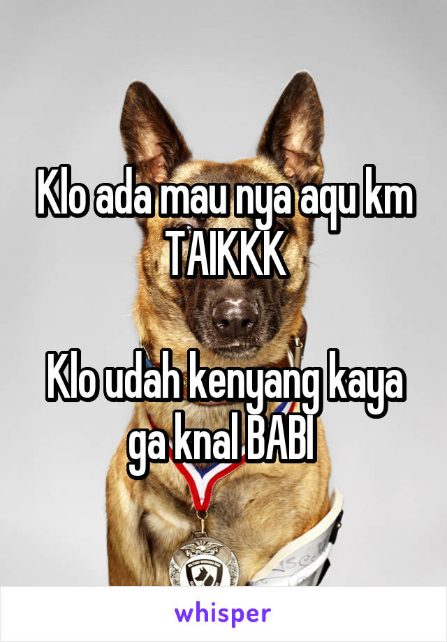 Klo ada mau nya aqu km TAIKKK

Klo udah kenyang kaya ga knal BABI 