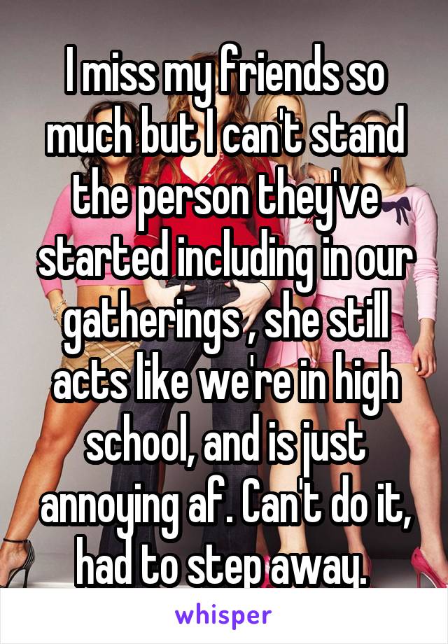 I miss my friends so much but I can't stand the person they've started including in our gatherings , she still acts like we're in high school, and is just annoying af. Can't do it, had to step away. 