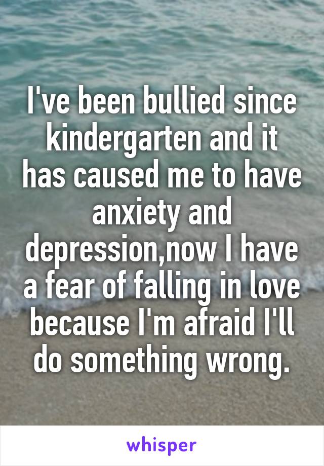 I've been bullied since kindergarten and it has caused me to have anxiety and depression,now I have a fear of falling in love because I'm afraid I'll do something wrong.