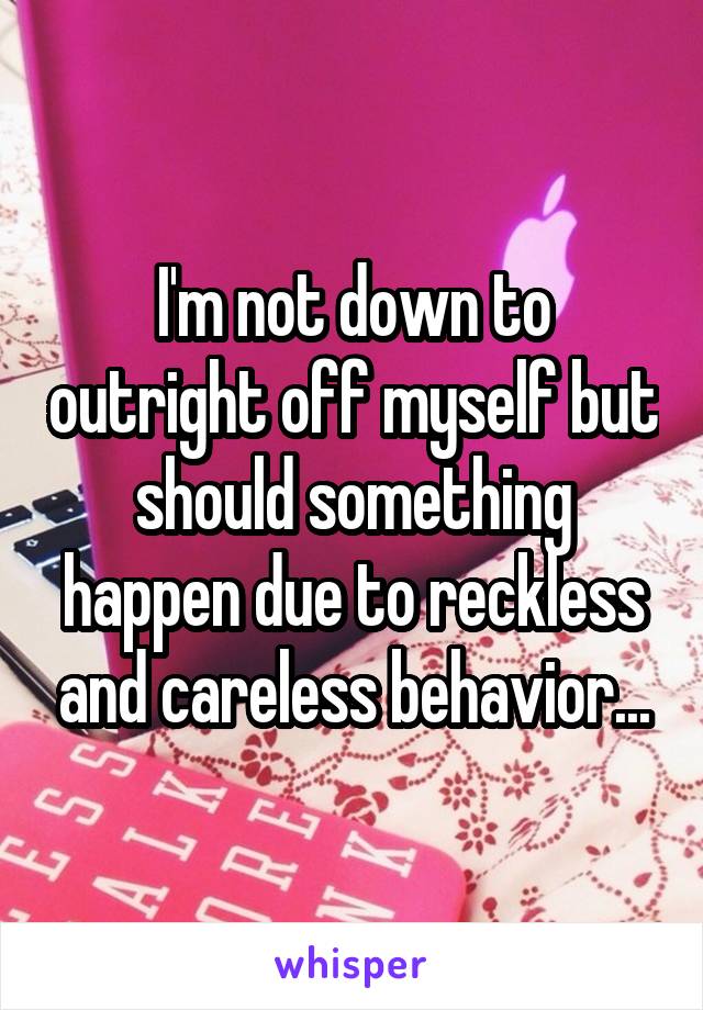 I'm not down to outright off myself but should something happen due to reckless and careless behavior...