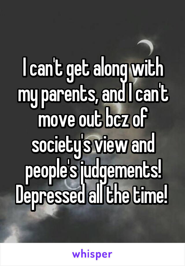 I can't get along with my parents, and I can't move out bcz of society's view and people's judgements! Depressed all the time! 