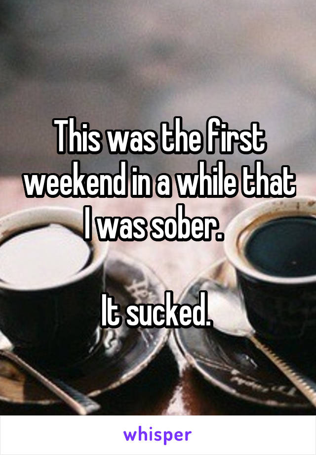 This was the first weekend in a while that I was sober.  

It sucked. 