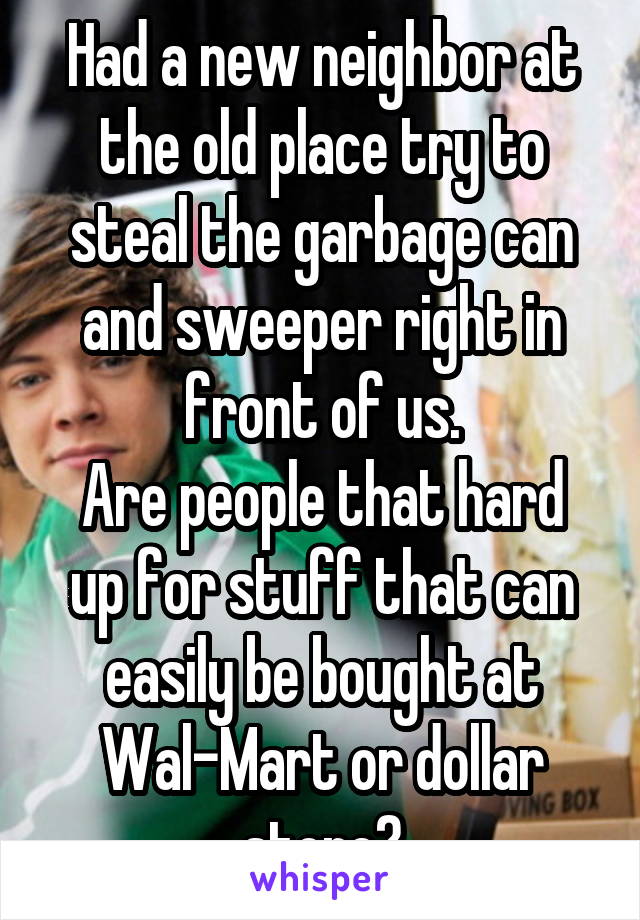 Had a new neighbor at the old place try to steal the garbage can and sweeper right in front of us.
Are people that hard up for stuff that can easily be bought at Wal-Mart or dollar store?