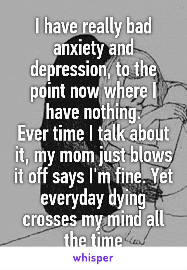 I have really bad anxiety and depression, to the point now where I have nothing.
Ever time I talk about it, my mom just blows it off says I'm fine. Yet everyday dying crosses my mind all the time