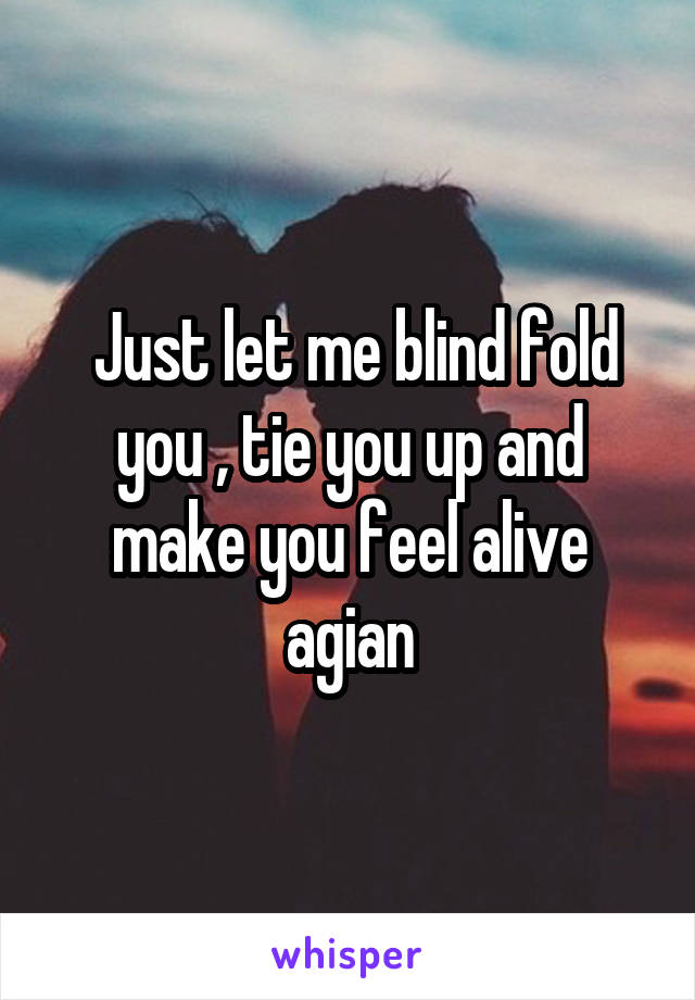  Just let me blind fold you , tie you up and make you feel alive agian