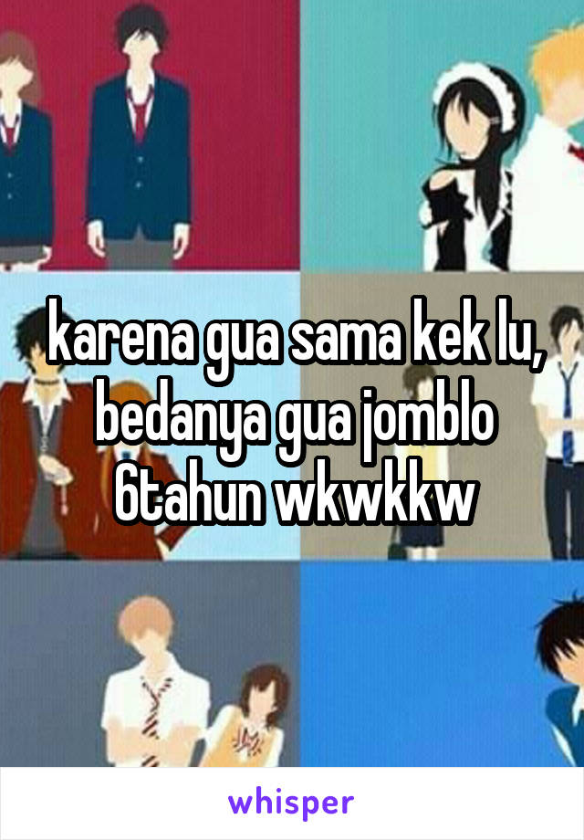 karena gua sama kek lu, bedanya gua jomblo 6tahun wkwkkw