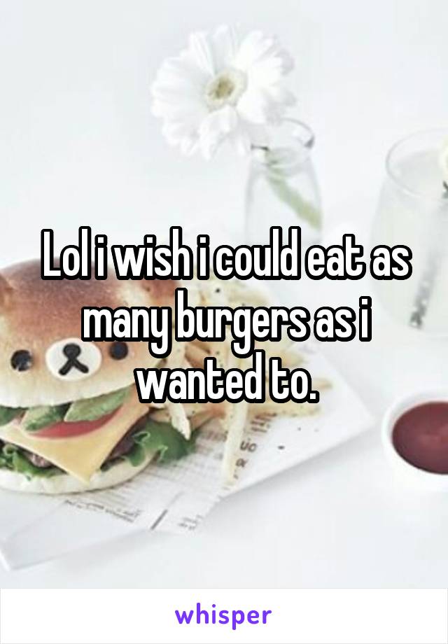 Lol i wish i could eat as many burgers as i wanted to.