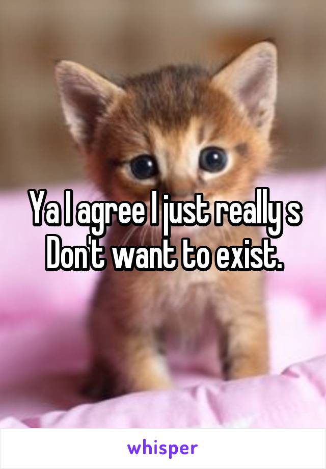 Ya I agree I just really s
Don't want to exist.