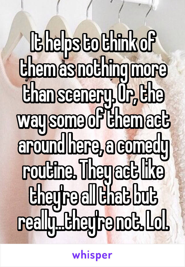 It helps to think of them as nothing more than scenery. Or, the way some of them act around here, a comedy routine. They act like they're all that but really...they're not. Lol.