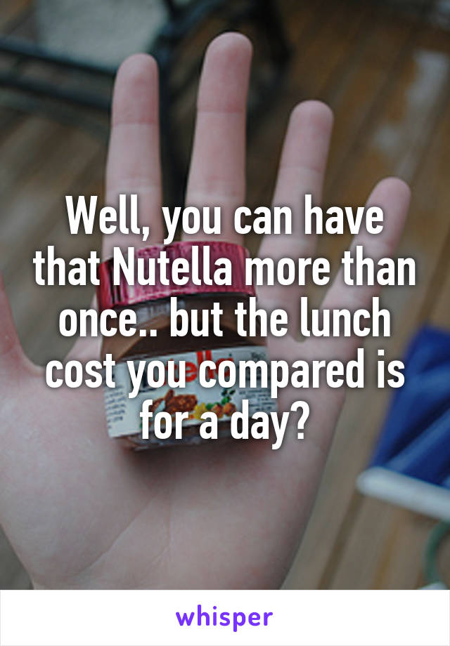 Well, you can have that Nutella more than once.. but the lunch cost you compared is for a day?