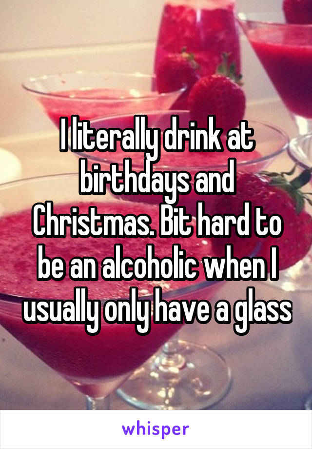 I literally drink at birthdays and Christmas. Bit hard to be an alcoholic when I usually only have a glass