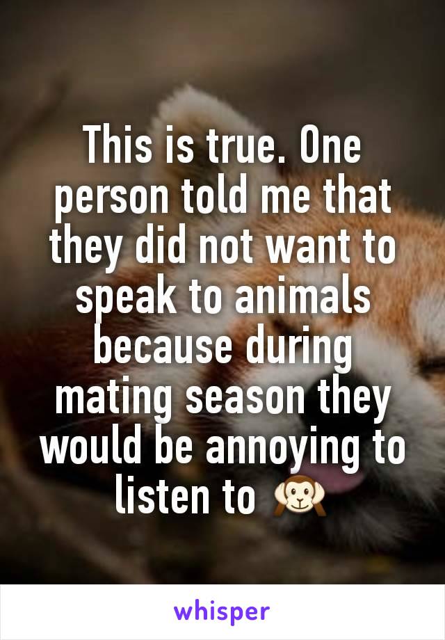 This is true. One person told me that they did not want to speak to animals because during mating season they would be annoying to listen to 🙉